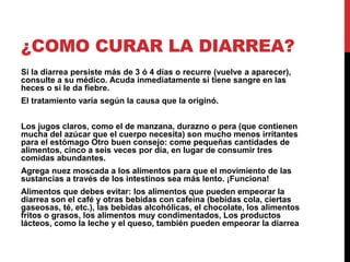 ¿COMO CURAR LA DIARREA? 
Si la diarrea persiste más de 3 ó 4 días o recurre (vuelve a aparecer), 
consulte a su médico. Acuda inmediatamente si tiene sangre en las 
heces o si le da fiebre. 
El tratamiento varía según la causa que la originó. 
Los jugos claros, como el de manzana, durazno o pera (que contienen 
mucha del azúcar que el cuerpo necesita) son mucho menos irritantes 
para el estómago Otro buen consejo: come pequeñas cantidades de 
alimentos, cinco a seis veces por día, en lugar de consumir tres 
comidas abundantes. 
Agrega nuez moscada a los alimentos para que el movimiento de las 
sustancias a través de los intestinos sea más lento. ¡Funciona! 
Alimentos que debes evitar: los alimentos que pueden empeorar la 
diarrea son el café y otras bebidas con cafeína (bebidas cola, ciertas 
gaseosas, té, etc.), las bebidas alcohólicas, el chocolate, los alimentos 
fritos o grasos, los alimentos muy condimentados, Los productos 
lácteos, como la leche y el queso, también pueden empeorar la diarrea 
 
