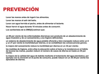 PREVENCIÓN 
Lavar las manos antes de ingerir los alimentos. 
Lavar las manos al salir del baño. 
Lavar con agua hervida el pecho, antes de alimentar al lactante. 
Hacer hervir el agua durante 10 minutos antes de consumir. 
Los sanitaristas de la OMS[3] estiman que: 
un 88 por ciento de las enfermedades diarreicas son producto de un abastecimiento de 
agua insalubre y de un saneamiento y una higiene deficientes; 
un sistema de abastecimiento de agua potable eficiente y bien manejado reduce entre un 6 
y un 21 por ciento la morbilidad por diarrea, si se contabilizan las consecuencias graves; 
la mejora del saneamiento reduce la morbilidad por diarrea en un 32 por ciento; 
las medidas de higiene, entre ellas la educación sobre el tema y la insistencia en el hábito 
de lavarse las manos, pueden reducir el número de casos de diarrea en hasta un 45 por 
ciento; 
la mejora de la calidad del agua de bebida mediante el tratamiento del agua doméstica, por 
ejemplo con la cloración en el punto de consumo, puede reducir en un 35-39 por ciento los 
episodios de diarrea. 
 