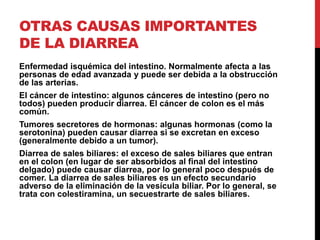 OTRAS CAUSAS IMPORTANTES 
DE LA DIARREA 
Enfermedad isquémica del intestino. Normalmente afecta a las 
personas de edad avanzada y puede ser debida a la obstrucción 
de las arterias. 
El cáncer de intestino: algunos cánceres de intestino (pero no 
todos) pueden producir diarrea. El cáncer de colon es el más 
común. 
Tumores secretores de hormonas: algunas hormonas (como la 
serotonina) pueden causar diarrea si se excretan en exceso 
(generalmente debido a un tumor). 
Diarrea de sales biliares: el exceso de sales biliares que entran 
en el colon (en lugar de ser absorbidos al final del intestino 
delgado) puede causar diarrea, por lo general poco después de 
comer. La diarrea de sales biliares es un efecto secundario 
adverso de la eliminación de la vesícula biliar. Por lo general, se 
trata con colestiramina, un secuestrarte de sales biliares. 
 