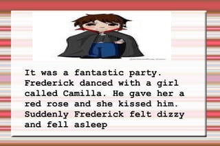 It was a fantastic party. Frederick danced with a girl called Camilla. He gave her a red rose and she kissed him. Suddenly Frederick felt dizzy and fell asleep 