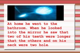 At home he went to the bathroom. When he looked into the mirror he saw that two of his teeth were longer that the others and on his neck were two hole s. 
