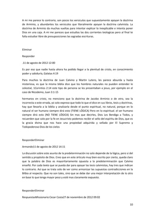 10
A mi me parece lo contrario, son pocos los versiculos que supuestamente apoyan la doctrina
de Arminio, y abundantes los versiculos que literalmente apoyan la doctrina calvinista. La
doctrina de Arminio da muchas vueltas para intentar explicar lo inexplicable e intenta poner
Dios en una caja. A mi me pareces que estudias las dos corrientes teologicas pero al final te
falta estudiar libre de presuposiciones las sagradas escrituras.
Eliminar
Responder
.11 de agosto de 2012 12:00
Es por eso que nadie hasta ahora ha podido llegar a la plenitud de cristo, en conocimiento
poder y sabiduría, Galatas 4:19
Para muchos la doctrina de Juan Calvino y Martin Lutero, les parece absurda y hasta
misteriosa, es que la misma biblia dice que los hombres naturales no pueden entender lo
celestial, 1Corintios 2:14 este tipo de persona se les presentaban a jesus, por ejemplo en el
caso de Nicodemo, Juan 3:1-15
hermanos en cristo, no menciono que la doctrina de Jacobo Arminio o de otro, sea la
incorrecta o este errada, yo solo expreso que todo lo que el dice en sus libros, tesis y doctrinas,
hay que llevarla a la biblia y analizarla desde el punto espiritual, no natural, porque en lo
natural el ser humano siempre dirá esto (TIENE LÓGICA) Pero en lo espiritual. el ser humano
siempre dirá esto (NO TIENE LÓGICA) Sin mas que decirles, Dios Les Bendiga a Todos, y
recuerden que solo por la fe en Jesucristo podemos recibir el sello del espíritu de Dios, que es
la gracia divina que nos hace una propiedad adquirida y sellada por El Supremo y
Todopoderoso Dios de los cielos
ResponderEliminar
Armando11 de agosto de 2012 14:11
La discusión sobre este asunto de la predeterminación no solo depende de la lógica, pero si del
sentido y propósito de Dios. Creo que en este árticulo muy bien escrito por cierto, queda claro
que la palabra de Dios es mayoritariamente opuesta a la predeterminación que Calvino
enseñó. Por cada texto que se pueda dar para apoyar las tesis calvinistas, hay tres que indican
lo contrario. Así que se trata solo de ver como armonizar las supuestas contradicciones en la
Bilbia al respecto. Que no son tales, sino que se debe dar una mejor interpretación de lo otro
en base lo que tenga mayor peso y esté mas claramente expuesto.
ResponderEliminar
RespuestasMissionario Cezar Costa27 de noviembre de 2012 09:02
 