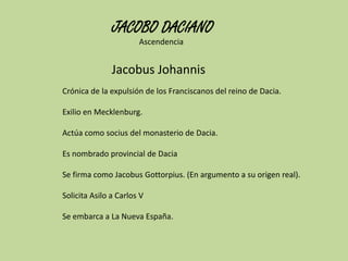 JACOBO DACIANO
Ascendencia

Jacobus Johannis
Crónica de la expulsión de los Franciscanos del reino de Dacia.
Exilio en Mecklenburg.
Actúa como socius del monasterio de Dacia.
Es nombrado provincial de Dacia
Se firma como Jacobus Gottorpius. (En argumento a su origen real).
Solicita Asilo a Carlos V

Se embarca a La Nueva España.

 