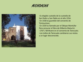 MICHOACAN
-Es elegido custodio de la custodia de
San Pedro y San Pablo en el año 1554.
-En 1558 es guardián del convento de
Tzintzuntzan.
-En 1559 es llamado por el Obispo Montúfar
Para censurar el libro de Gilberto Maturini.
-1767 / 68 Muere en el convento de Tarecuato.
-Los indios de Tarecuato cambiaron sus restos
a un lugar desconocido.

 