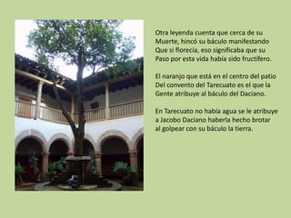 Otra leyenda cuenta que cerca de su
Muerte, hincó su báculo manifestando
Que si florecía, eso significaba que su
Paso por esta vida había sido fructífero.
El naranjo que está en el centro del patio
Del convento del Tarecuato es el que la
Gente atribuye al báculo del Daciano.
En Tarecuato no había agua se le atribuye
a Jacobo Daciano haberla hecho brotar
al golpear con su báculo la tierra.

 
