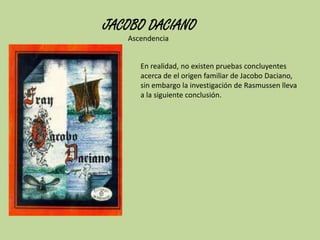 JACOBO DACIANO
Ascendencia
En realidad, no existen pruebas concluyentes
acerca de el origen familiar de Jacobo Daciano,
sin embargo la investigación de Rasmussen lleva
a la siguiente conclusión.

 