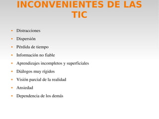 INCONVENIENTES DE LAS
             TIC
   Distracciones
   Dispersión
   Pérdida de tiempo
   Información no fiable
   Aprendizajes incompletos y superficiales
   Diálogos muy rígidos
   Visión parcial de la realidad
   Ansiedad
   Dependencia de los demás
 