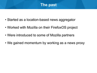The past
• Started as a location-based news aggregator
• Worked with Mozilla on their FirefoxOS project
• Were introduced to some of Mozilla partners
• We gained momentum by working as a news proxy
 