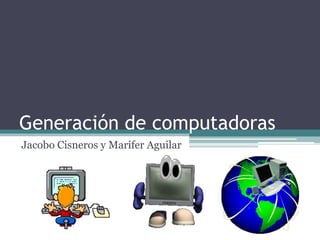 Generación de computadoras 
Jacobo Cisneros y Marifer Aguilar 
 