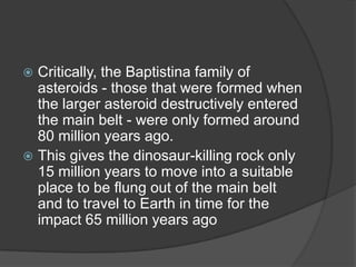  Critically, the Baptistina family of
asteroids - those that were formed when
the larger asteroid destructively entered
the main belt - were only formed around
80 million years ago.
This gives the dinosaur-killing rock only
15 million years to move into a suitable
place to be flung out of the main belt
and to travel to Earth in time for the
impact 65 million years ago