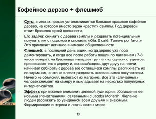 Кофейное дерево + флешмоб 
• Суть: в местах продаж устанавливается большое красивое кофейное 
дерево, на котором вместо зерен «растут» сэмплы. Под деревом 
стоит бразилец яркой внешности. 
• Его задача: снимать с дерева сэмплы и раздавать потенциальным 
покупателям с подарком и словами: «Olá. É café. Tome-o por favor.» 
Это привлечет активное внимание общественности. 
• Флешмоб: в последний день акции, когда дерево уже пора 
демонтировать, и когда все после работы пошли по магазинам ( 7-8 
часов вечера), на бразильца нападает группа «голодных» студентов, 
привязывает его к дереву и, вставая/садясь друг другу на плечи, 
начинает собирать с дерева все оставшиеся сэмплы, распихивать их 
по карманам, а что не влезет раздавать зазевавшимся покупателям. 
Ничего не объясняя, выбегают из магазина. Все это «случайный» 
человек снимает на камеру и выкладывает на несколько популярных 
интернет-сайтов. 
• Эффект: притяжение внимания целевой аудитории, обогащение ее 
новыми впечатлениями, связанными с Jacobs Monarch. Желание 
людей рассказать об увиденном всем друзьям и знакомым. 
Формирование интереса и лояльности к марке. 
10 
 