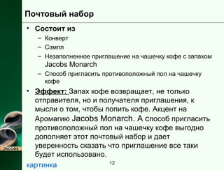 12 
Почтовый набор 
• Состоит из 
– Конверт 
– Сэмпл 
– Незаполненное приглашение на чашечку кофе с запахом 
Jacobs Monarch 
– Способ пригласить противоположный пол на чашечку 
кофе 
• Эффект: Запах кофе возвращает, не только 
отправителя, но и получателя приглашения, к 
мысли о том, чтобы попить кофе. Акцент на 
Аромагию Jacobs Monarch. А способ пригласить 
противоположный пол на чашечку кофе выгодно 
дополняет этот почтовый набор и дает 
уверенность сказать что приглашение все таки 
будет использовано. 
картинка 
 
