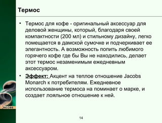 Термос 
• Термос для кофе - оригинальный аксессуар для 
деловой женщины, который, благодаря своей 
компактности (200 мл) и стильному дизайну, легко 
помещается в дамской сумочке и подчеркивает ее 
элегантность. А возможность попить любимого 
горячего кофе где бы Вы не находились, делает 
этот термос незаменимым ежедневным 
аксессуаром. 
• Эффект: Акцент на теплое отношение Jacobs 
Monarch к потребителям. Ежедневное 
использование термоса на поминает о марке, и 
создает лояльное отношение к ней. 
14 
 