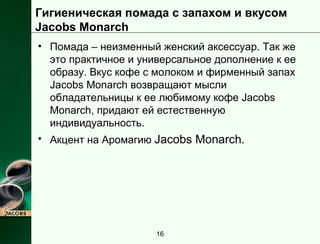 Гигиеническая помада с запахом и вкусом 
Jacobs Monarch 
• Помада – неизменный женский аксессуар. Так же 
это практичное и универсальное дополнение к ее 
образу. Вкус кофе с молоком и фирменный запах 
Jacobs Monarch возвращают мысли 
обладательницы к ее любимому кофе Jacobs 
Monarch, придают ей естественную 
индивидуальность. 
• Акцент на Аромагию Jacobs Monarch. 
16 
 