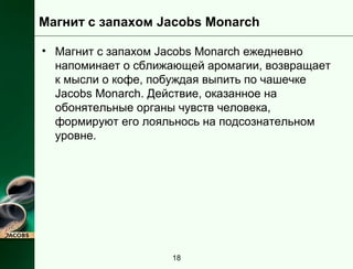 Магнит с запахом Jacobs Monarch 
• Магнит с запахом Jacobs Monarch ежедневно 
напоминает о сближающей аромагии, возвращает 
к мысли о кофе, побуждая выпить по чашечке 
Jacobs Monarch. Действие, оказанное на 
обонятельные органы чувств человека, 
формируют его лояльнось на подсознательном 
уровне. 
18 
 