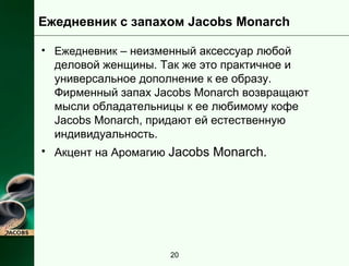 Ежедневник с запахом Jacobs Monarch 
• Ежедневник – неизменный аксессуар любой 
деловой женщины. Так же это практичное и 
универсальное дополнение к ее образу. 
Фирменный запах Jacobs Monarch возвращают 
мысли обладательницы к ее любимому кофе 
Jacobs Monarch, придают ей естественную 
индивидуальность. 
• Акцент на Аромагию Jacobs Monarch. 
20 
 
