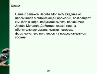 Саше 
• Саше с запахом Jacobs Monarch ежедневно 
напоминает о сближающей аромагии, возвращает 
к мысли о кофе, побуждая выпить по чашечке 
Jacobs Monarch. Действие, оказанное на 
обонятельные органы чувств человека, 
формируют его лояльнось на подсознательном 
уровне. 
22 
 