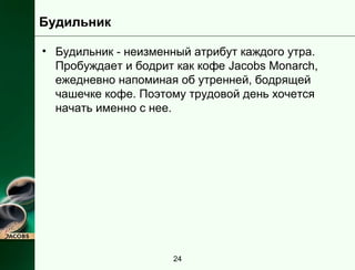 Будильник 
• Будильник - неизменный атрибут каждого утра. 
Пробуждает и бодрит как кофе Jacobs Monarch, 
ежедневно напоминая об утренней, бодрящей 
чашечке кофе. Поэтому трудовой день хочется 
начать именно с нее. 
24 
 