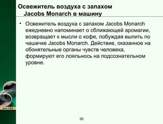 Освежитель воздуха с запахом 
Jacobs Monarch в машину 
• Освежитель воздуха с запахом Jacobs Monarch 
ежедневно напоминает о сближающей аромагии, 
возвращает к мысли о кофе, побуждая выпить по 
чашечке Jacobs Monarch. Действие, оказанное на 
обонятельные органы чувств человека, 
формируют его лояльнось на подсознательном 
уровне. 
26 
 