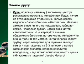 Звонок другу 
• Суть: по всему магазину ( торговому центру) 
расставлено несколько телефонных будок, ничем 
не отличающихся от обычных. Только сверху 
надпись: «Звонок близким – бесплатно». Человек 
заходит в нее ничего не подозревая, набирает 
номер. Несколько гудков. Затем включается 
«автоответчик»: «Не жертвуйте личным 
общением с близкими, потому что по телефону не 
видно глаз.» В тот момент, когда человек кладет 
трубку, через отверстие для карточек выходит 
сэмпл и приглашение на 2-3 человек в летнее 
кафе Jacobs Monarch, которое находится 
неподалеку, и где можно приятно провести время 
с близкими за чашечкой Jacobs Monarch. 
3 
 