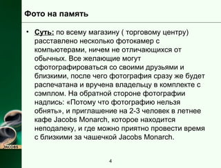 Фото на память 
• Суть: по всему магазину ( торговому центру) 
расставлено несколько фотокамер с 
компьютерами, ничем не отличающихся от 
обычных. Все желающие могут 
сфотографироваться со своими друзьями и 
близкими, после чего фотография сразу же будет 
распечатана и вручена владельцу в комплекте с 
сэмплом. На обратной стороне фотографии 
надпись: «Потому что фотографию нельзя 
обнять», и приглашение на 2-3 человек в летнее 
кафе Jacobs Monarch, которое находится 
неподалеку, и где можно приятно провести время 
с близкими за чашечкой Jacobs Monarch. 
4 
 