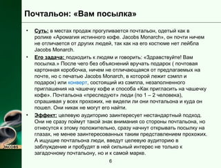 Почтальон: «Вам посылка» 
• Суть: в местах продаж прогуливается почтальон, одетый как в 
ролике «Аромагия истинного кофе. Jacobs Monarch», он почти ничем 
не отличается от других людей, так как на его костюме нет лейбла 
Jacobs Monarch. 
• Его задача: подходить к людям и говорить: «Здравствуйте! Вам 
посылка.» После чего без объяснений вручать подарок ( почтовая 
картонная коробочка, ничем не отличающаяся от предлагаемых на 
почте, но с печатью Jacobs Monarch, в которой лежит сэмпл и 
подарок) или конверт, состоящий из сэмпла, незаполненного 
приглашения на чашечку кофе и способа «Как пригласить на чашечку 
кофе». Почтальона «преследуют» люди (по 1 – 2 человека), 
спрашивая у всех прохожих, не видели ли они почтальона и куда он 
пошел. Они никак не могут его найти. 
• Эффект: целевую аудиторию заинтересует нестандартный подход. 
Они не сразу поймут такой знак внимания со стороны почтальона, но 
отнесутся к этому положительно, сразу начнут открывать посылку на 
глазах, не менее заинтересованных таким представлением прохожих. 
А ищущие почтальона люди, введут целевую аудиторию в 
заблуждение и пробудят в ней сильный интерес не только к 
загадочному почтальону, но и к самой марке. 
6 
 