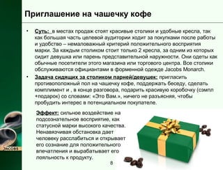 Приглашение на чашечку кофе 
• Суть: в местах продаж стоят красивые столики и удобные кресла, так 
как большая часть целевой аудитории ходит за покупками после работы 
и удобство – немаловажный критерий положительного восприятия 
марки. За каждым столиком стоит только 2 кресла, за одним из которых 
сидит девушка или парень представительной наружности. Они одеты как 
обычные посетители этого магазина или торгового центра. Все столики 
обслуживаются официантами в форменной одежде Jacobs Monarch. 
• Задача сидящих за столиком парней/девушек: пригласить 
противоположный пол на чашечку кофе, поддержать беседу, сделать 
комплимент и , в конце разговора, подарить красивую коробочку (сэмпл 
+подарок) со словами: «Это Вам.», ничего не разъясняя, чтобы 
пробудить интерес в потенциальном покупателе. 
Эффект: сильное воздействие на 
подсознательное восприятие, как 
статусной марки высокого качества. 
Ненавязчивая обстановка дает 
человеку расслабиться и открывает 
его сознание для положительного 
впечатления и вырабатывает его 
лояльность к продукту. 
8 
 