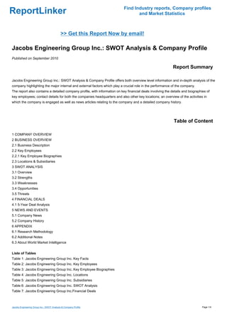 Find Industry reports, Company profiles
ReportLinker                                                                      and Market Statistics



                                            >> Get this Report Now by email!

Jacobs Engineering Group Inc.: SWOT Analysis & Company Profile
Published on September 2010

                                                                                                            Report Summary

Jacobs Engineering Group Inc.: SWOT Analysis & Company Profile offers both overview level information and in-depth analysis of the
company highlighting the major internal and external factors which play a crucial role in the performance of the company.
The report also contains a detailed company profile, with information on key financial deals involving the details and biographies of
key employees; contact details for both the companies headquarters and also other key locations; an overview of the activities in
which the company is engaged as well as news articles relating to the company and a detailed company history.




                                                                                                            Table of Content

1 COMPANY OVERVIEW
2 BUSINESS OVERVIEW
2.1 Business Description
2.2 Key Employees
2.2.1 Key Employee Biographies
2.3 Locations & Subsidiaries
3 SWOT ANALYSIS
3.1 Overview
3.2 Strengths
3.3 Weaknesses
3.4 Opportunities
3.5 Threats
4 FINANCIAL DEALS
4.1 5-Year Deal Analysis
5 NEWS AND EVENTS
5.1 Company News
5.2 Company History
6 APPENDIX
6.1 Research Methodology
6.2 Additional Notes
6.3 About World Market Intelligence


Liste of Tables
Table 1: Jacobs Engineering Group Inc. Key Facts
Table 2: Jacobs Engineering Group Inc. Key Employees
Table 3: Jacobs Engineering Group Inc. Key Employee Biographies
Table 4: Jacobs Engineering Group Inc. Locations
Table 5: Jacobs Engineering Group Inc. Subsidiaries
Table 6: Jacobs Engineering Group Inc. SWOT Analysis
Table 7: Jacobs Engineering Group Inc.Financial Deals



Jacobs Engineering Group Inc.: SWOT Analysis & Company Profile                                                                  Page 1/4
 