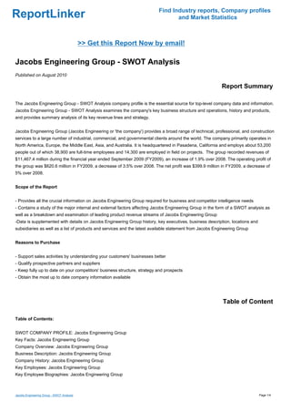 Find Industry reports, Company profiles
ReportLinker                                                                     and Market Statistics



                                           >> Get this Report Now by email!

Jacobs Engineering Group - SWOT Analysis
Published on August 2010

                                                                                                          Report Summary

The Jacobs Engineering Group - SWOT Analysis company profile is the essential source for top-level company data and information.
Jacobs Engineering Group - SWOT Analysis examines the company's key business structure and operations, history and products,
and provides summary analysis of its key revenue lines and strategy.


Jacobs Engineering Group (Jacobs Engineering or 'the company') provides a broad range of technical, professional, and construction
services to a large number of industrial, commercial, and governmental clients around the world. The company primarily operates in
North America, Europe, the Middle East, Asia, and Australia. It is headquartered in Pasadena, California and employs about 53,200
people out of which 38,900 are full-time employees and 14,300 are employed in field on projects. The group recorded revenues of
$11,467.4 million during the financial year ended September 2009 (FY2009), an increase of 1.9% over 2008. The operating profit of
the group was $620.6 million in FY2009, a decrease of 3.5% over 2008. The net profit was $399.9 million in FY2009, a decrease of
5% over 2008.


Scope of the Report


- Provides all the crucial information on Jacobs Engineering Group required for business and competitor intelligence needs
- Contains a study of the major internal and external factors affecting Jacobs Engineering Group in the form of a SWOT analysis as
well as a breakdown and examination of leading product revenue streams of Jacobs Engineering Group
-Data is supplemented with details on Jacobs Engineering Group history, key executives, business description, locations and
subsidiaries as well as a list of products and services and the latest available statement from Jacobs Engineering Group


Reasons to Purchase


- Support sales activities by understanding your customers' businesses better
- Qualify prospective partners and suppliers
- Keep fully up to date on your competitors' business structure, strategy and prospects
- Obtain the most up to date company information available




                                                                                                          Table of Content

Table of Contents:


SWOT COMPANY PROFILE: Jacobs Engineering Group
Key Facts: Jacobs Engineering Group
Company Overview: Jacobs Engineering Group
Business Description: Jacobs Engineering Group
Company History: Jacobs Engineering Group
Key Employees: Jacobs Engineering Group
Key Employee Biographies: Jacobs Engineering Group



Jacobs Engineering Group - SWOT Analysis                                                                                      Page 1/4
 