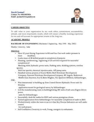 Jacob Samuel
Contact No: 050 8953026
Email: jsamuel123@gmail.com
CAREER OBJECTIVE
To add value to your organization by my work ethics, commitment, accountability,
attitude, and most importantly, results, which will ensure a healthy learning experience
for me and will account for appropriate returns in the long run.
ACADEMIC PROFILE
BACHELOR OF ENGINEERING (Mechanical Engineering, May 1998 – May 2002)
Mumbai University, India
PROFILE
• Have 12 years Strong Experience in Oil and Gas. Can work under pressure &
meet deadlines.
• Lead a team of 20 skilled people in completion of projects.
• Planning, synchronizing, organizing of all activities required for successful
completion of
Metering skids, hydraulic power units, flushing units, skidding systems, wireline
spooler,
Drill line spooler, chemical injection units, API pump units.
• Handled various projects of Exxon Mobil, Shell Petroleum Development
Company, National Petroleum Development Company, BP Angola, Mcdermott
Middle East, Emerson, E & H, Baker Hughes, GE, Sparrows Offshore, Schlumberger,
FMC.
• Was instrumental in building up Zone 2 rated Electro Hydraulic Power unit for
Wireline
application meant for geological survey by Schlumberger.
• Led the manufacturing team in building/testing 205 units of safe area Engine driven
power
units for Schlumberger.
• Successfully dealt the audits for DNV and various prestigious clients.
• Earned appreciation from Schlumberger for successful completion of audit in 2013.
• Worked closely within the team to see to it that Key Process Indicators are well under
control
for each project.
• Self Confidence, Creativity in work, Young, energetic & enthusiastic.
 