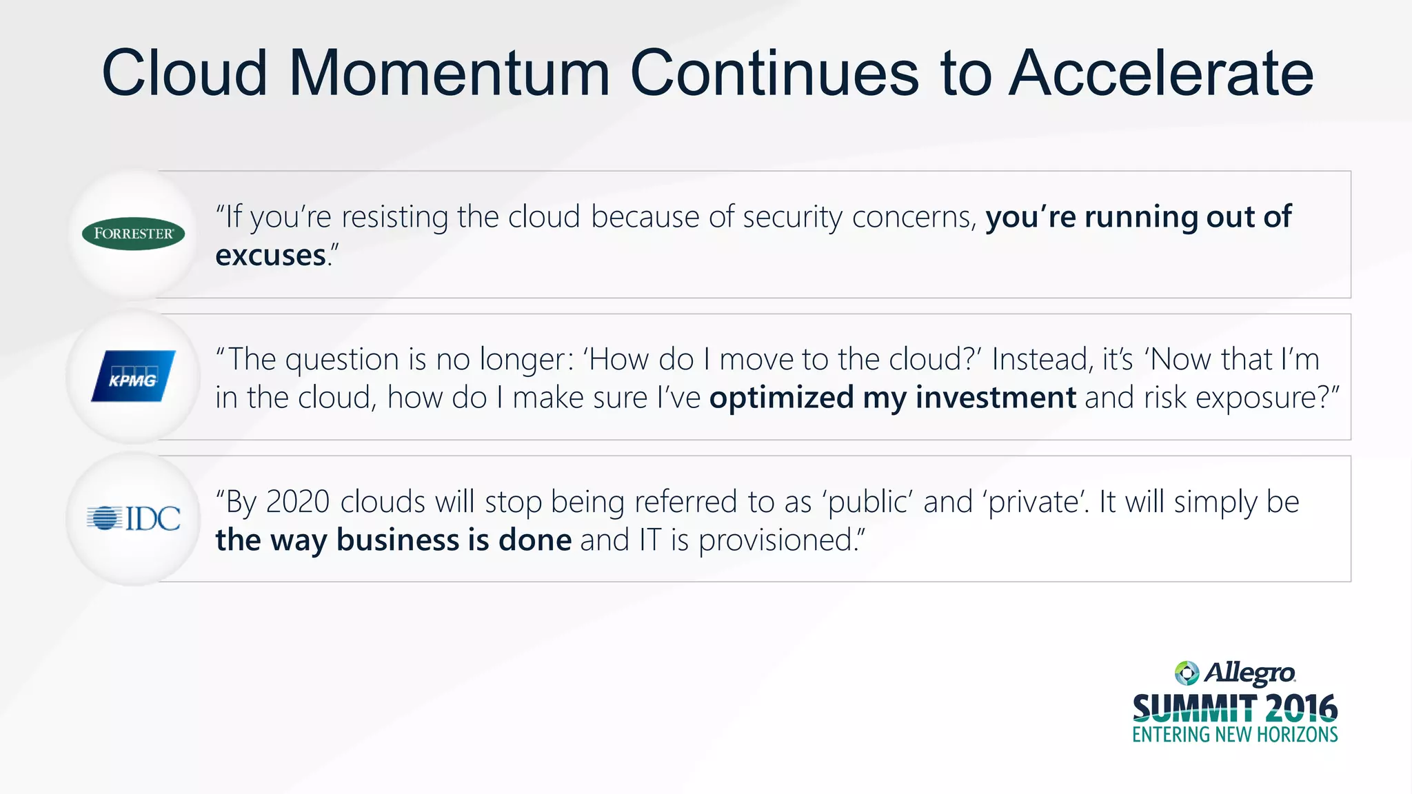 Cloud Momentum Continues to Accelerate
“If you’re resisting the cloud because of security concerns, you’re running out of
excuses.”
“The question is no longer: ‘How do I move to the cloud?’ Instead, it’s ‘Now that I’m
in the cloud, how do I make sure I’ve optimized my investment and risk exposure?”
“By 2020 clouds will stop being referred to as ‘public’ and ‘private’. It will simply be
the way business is done and IT is provisioned.”
 
