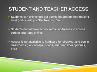 STUDENT AND TEACHER ACCESS
 Students can only check out books that are on their reading
level (indicated by a Star Reading Test).
 Students do not have school e-mail addresses to access
certain programs online.
 Access is not available to hardware for checkout and use in
classrooms (i.e.- laptops, I-pods, ear bunds/headphones,
etc.)
 