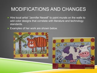 MODIFICATIONS AND CHANGES
 Hire local artist “Jennifer Newell” to paint murals on the walls to
add color designs that correlate with literature and technology
standards.
 Examples of her work are shown below.
 