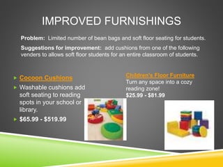 IMPROVED FURNISHINGS
 Cocoon Cushions
 Washable cushions add
soft seating to reading
spots in your school or
library.
 $65.99 - $519.99
Problem: Limited number of bean bags and soft floor seating for students.
Suggestions for improvement: add cushions from one of the following
venders to allows soft floor students for an entire classroom of students.
Children's Floor Furniture
Turn any space into a cozy
reading zone!
$25.99 - $81.99
 