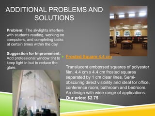 ADDITIONAL PROBLEMS AND
SOLUTIONS
 Frosted Square 4.4 cm
Translucent embossed squares of polyester
film. 4.4 cm x 4.4 cm frosted squares
separated by 1 cm clear lines. Semi-
obscuring direct visibility and ideal for office,
conference room, bathroom and bedroom.
An design with wide range of applications.
Our price: $2.75
Problem: The skylights interfere
with students reading, working on
computers, and completing tasks
at certain times within the day.
Suggestion for Improvement:
Add professional window tint to
keep light in but to reduce the
glare.
 