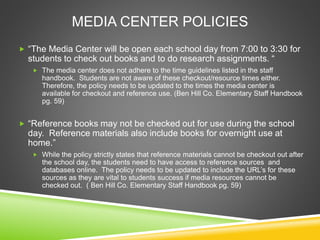 MEDIA CENTER POLICIES
 “The Media Center will be open each school day from 7:00 to 3:30 for
students to check out books and to do research assignments. “
 The media center does not adhere to the time guidelines listed in the staff
handbook. Students are not aware of these checkout/resource times either.
Therefore, the policy needs to be updated to the times the media center is
available for checkout and reference use. (Ben Hill Co. Elementary Staff Handbook
pg. 59)
 “Reference books may not be checked out for use during the school
day. Reference materials also include books for overnight use at
home.”
 While the policy strictly states that reference materials cannot be checkout out after
the school day, the students need to have access to reference sources and
databases online. The policy needs to be updated to include the URL’s for these
sources as they are vital to students success if media resources cannot be
checked out. ( Ben Hill Co. Elementary Staff Handbook pg. 59)
 