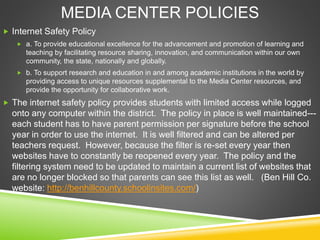 MEDIA CENTER POLICIES
 Internet Safety Policy
 a. To provide educational excellence for the advancement and promotion of learning and
teaching by facilitating resource sharing, innovation, and communication within our own
community, the state, nationally and globally.
 b. To support research and education in and among academic institutions in the world by
providing access to unique resources supplemental to the Media Center resources, and
provide the opportunity for collaborative work.
 The internet safety policy provides students with limited access while logged
onto any computer within the district. The policy in place is well maintained---
each student has to have parent permission per signature before the school
year in order to use the internet. It is well filtered and can be altered per
teachers request. However, because the filter is re-set every year then
websites have to constantly be reopened every year. The policy and the
filtering system need to be updated to maintain a current list of websites that
are no longer blocked so that parents can see this list as well. (Ben Hill Co.
website: http://benhillcounty.schoolinsites.com/)
 
