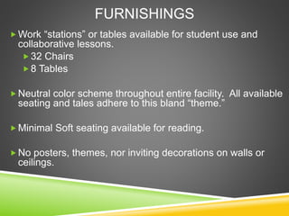 FURNISHINGS
Work “stations” or tables available for student use and
collaborative lessons.
32 Chairs
8 Tables
Neutral color scheme throughout entire facility. All available
seating and tales adhere to this bland “theme.”
Minimal Soft seating available for reading.
No posters, themes, nor inviting decorations on walls or
ceilings.
 