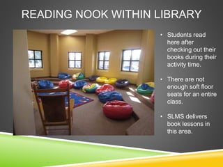READING NOOK WITHIN LIBRARY
• Students read
here after
checking out their
books during their
activity time.
• There are not
enough soft floor
seats for an entire
class.
• SLMS delivers
book lessons in
this area.
 