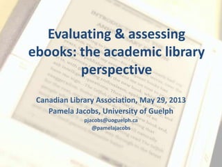 Evaluating & assessing
ebooks: the academic library
perspective
Canadian Library Association, May 29, 2013
Pamela Jacobs, University of Guelph
pjacobs@uoguelph.ca
@pamelajacobs
 