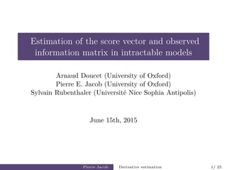 Estimation of the score vector and observed
information matrix in intractable models
Arnaud Doucet (University of Oxford)
Pierre E. Jacob (University of Oxford)
Sylvain Rubenthaler (Universit´e Nice Sophia Antipolis)
June 15th, 2015
Pierre Jacob Derivative estimation 1/ 25
 