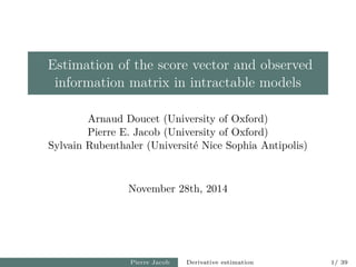 Estimation of the score vector and observed
information matrix in intractable models
Arnaud Doucet (University of Oxford)
Pierre E. Jacob (University of Oxford)
Sylvain Rubenthaler (Universit´e Nice Sophia Antipolis)
November 28th, 2014
Pierre Jacob Derivative estimation 1/ 39
 