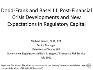 Dodd-Frank and Basel III: Post-Financial
    Crisis Developments and New
  Expectations in Regulatory Capital

                         Michael Jacobs, Ph.D., CFA
                              Senior Manager
                          Deloitte and Touche LLP
      Governance, Regulatory and Risk Strategies / Enterprise Risk Service
                                 July 2012

Important Disclaimer: The views expressed herein are those of the author and do not necessarily
represent the views of Deloitte & Touche LLP
 