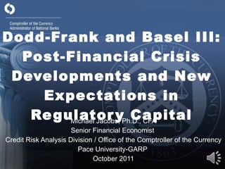 Dodd-Frank and Basel III: Post-Financial Crisis Developments and New Expectations in Regulatory Capital Michael Jacobs, Ph.D., CFA Senior Financial Economist  Credit Risk Analysis Division / Office of the Comptroller of the Currency Pace University-GARP  October 2011 