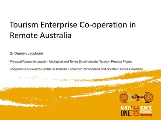 Tourism Enterprise Co-operation in
Remote Australia
Dr Damien Jacobsen
Principal Research Leader - Aboriginal and Torres Strait Islander Tourism Product Project
Cooperative Research Centre for Remote Economic Participation and Southern Cross University
 