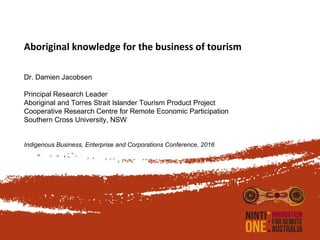 Aboriginal knowledge for the business of tourism
Dr. Damien Jacobsen
Principal Research Leader
Aboriginal and Torres Strait Islander Tourism Product Project
Cooperative Research Centre for Remote Economic Participation
Southern Cross University, NSW
Indigenous Business, Enterprise and Corporations Conference, 2016
 