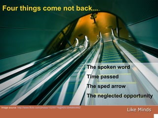 Four things come not back... .. Image source:  http://www.flickr.com/photos/10259776@N00/3549893992/   The spoken word Time passed The sped arrow The neglected opportunity 
