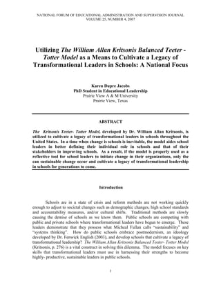 NATIONAL FORUM OF EDUCATIONAL ADMINISTRATION AND SUPERVISION JOURNAL
VOLUME 25, NUMBER 4, 2007
1
Utilizing The William Allan Kritsonis Balanced Teeter -
Totter Model as a Means to Cultivate a Legacy of
Transformational Leaders in Schools: A National Focus
Karen Dupre Jacobs
PhD Student in Educational Leadership
Prairie View A & M University
Prairie View, Texas
ABSTRACT
The Kritsonis Teeter- Totter Model, developed by Dr. William Allan Kritsonis, is
utilized to cultivate a legacy of transformational leaders in schools throughout the
United States. In a time when change is schools is inevitable, the model aides school
leaders in better defining their individual role in schools and that of their
stakeholders in improving schools. As a result, if the model is properly used as a
reflective tool for school leaders to initiate change in their organizations, only the
can sustainable change occur and cultivate a legacy of transformational leadership
in schools for generations to come.
Introduction
Schools are in a state of crisis and reform methods are not working quickly
enough to adjust to societal changes such as demographic changes, high school standards
and accountability measures, and/or cultural shifts. Traditional methods are slowly
causing the demise of schools as we know them. Public schools are competing with
public and private schools where transformational leaders have begun to emerge. These
leaders demonstrate that they possess what Micheal Fullan calls “sustainability” and
“systems thinking”. How do public schools embrace postmodernism, an ideology
developed by Dr. Fenwick English (2003), and develop schools that cultivate a legacy of
transformational leadership? The William Allan Kritsonis Balanced Teeter- Totter Model
(Kritsonis, p. 276) is a vital construct in solving this dilemma. The model focuses on key
skills that transformational leaders must use in harnessing their strengths to become
highly- productive, sustainable leaders in public schools.
 