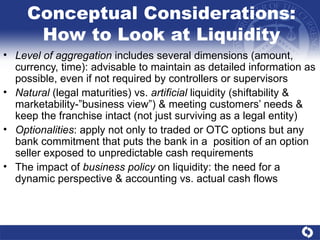 Conceptual Considerations: How to Look at Liquidity Level of aggregation  includes several dimensions (amount, currency, time): advisable to maintain as detailed information as possible, even if not required by controllers or supervisors  Natural  (legal maturities) vs.  artificial  liquidity (shiftability & marketability-”business view”) & meeting customers’ needs & keep the franchise intact (not just surviving as a legal entity) Optionalities : apply not only to traded or OTC options but any bank commitment that puts the bank in a  position of an option seller exposed to unpredictable cash requirements The impact of  business policy  on liquidity: the need for a dynamic perspective & accounting vs. actual cash flows 
