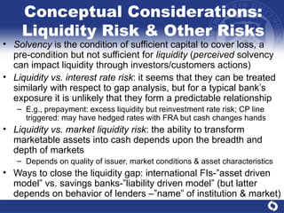 Conceptual Considerations: Liquidity Risk & Other Risks Solvency  is the condition of sufficient capital to cover loss, a pre-condition but not sufficient for  liquidity  ( perceived  solvency can impact liquidity through investors/customers actions)  Liquidity vs. interest rate risk : it seems that they can be treated similarly with respect to gap analysis, but for a typical bank’s exposure it is unlikely that they form a predictable relationship E.g., prepayment: excess liquidity but reinvestment rate risk; CP line triggered: may have hedged rates with FRA but cash changes hands Liquidity vs. market liquidity risk : the ability to transform marketable assets into cash depends upon the breadth and depth of markets Depends on quality of issuer, market conditions & asset characteristics Ways to close the liquidity gap: international FIs-”asset driven model” vs. savings banks-”liability driven model” (but latter depends on behavior of lenders –”name” of institution & market) 